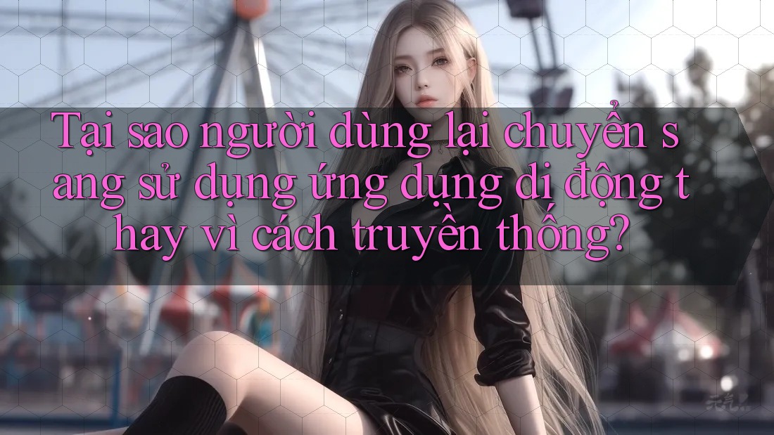 Tại sao người dùng lại chuyển sang sử dụng ứng dụng di động thay vì cách truyền thống?