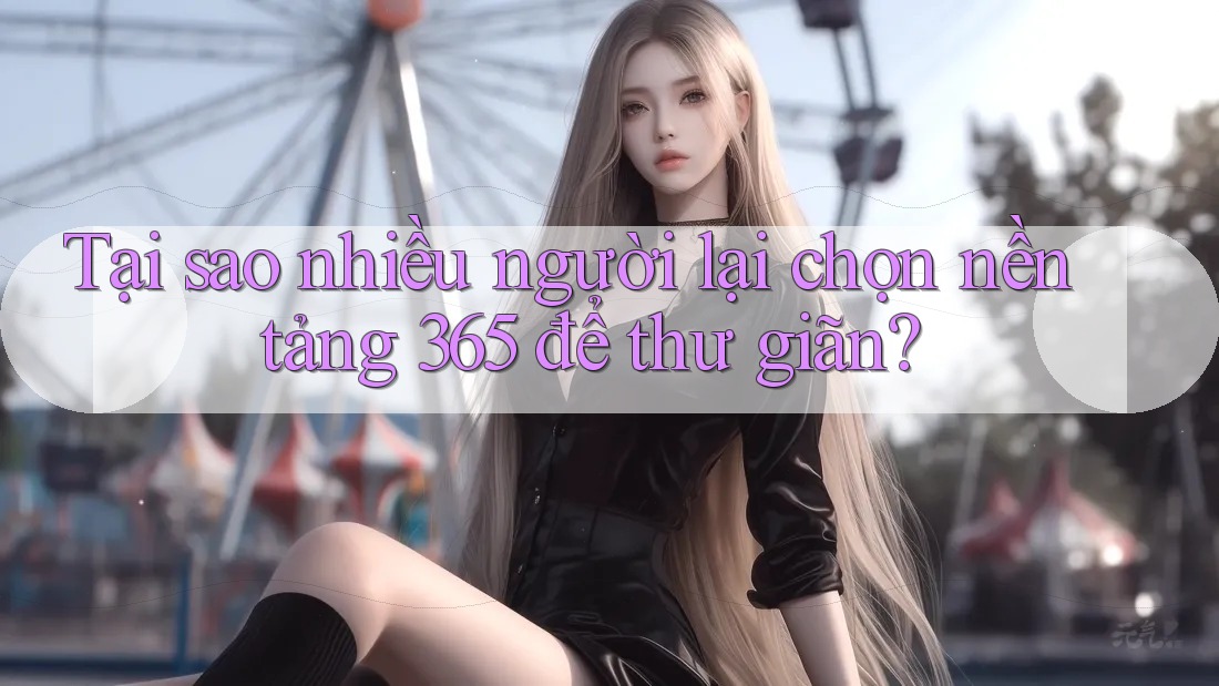 Tại sao nhiều người lại chọn nền tảng 365 để thư giãn?