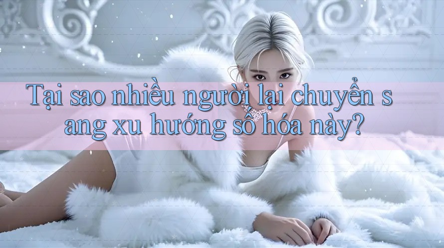 Tại sao nhiều người lại chuyển sang xu hướng số hóa này?