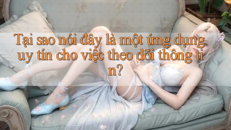 Tại sao nói đây là một ứng dụng uy tín cho việc theo dõi thông tin?