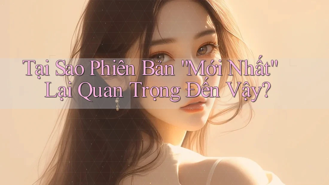 Tại Sao Phiên Bản “Mới Nhất” Lại Quan Trọng Đến Vậy?