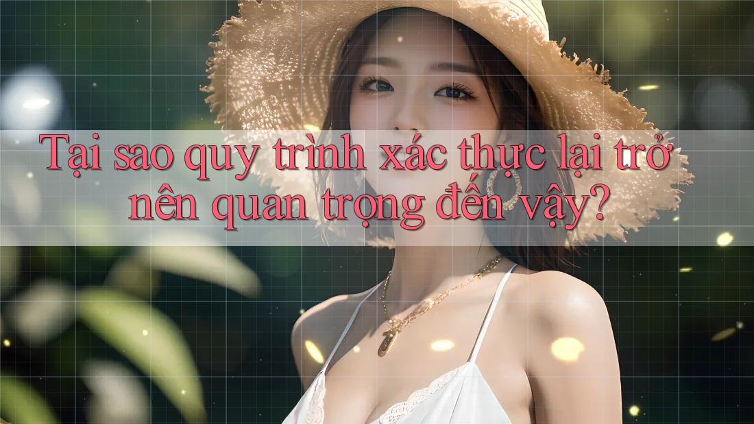 Tại sao quy trình xác thực lại trở nên quan trọng đến vậy?