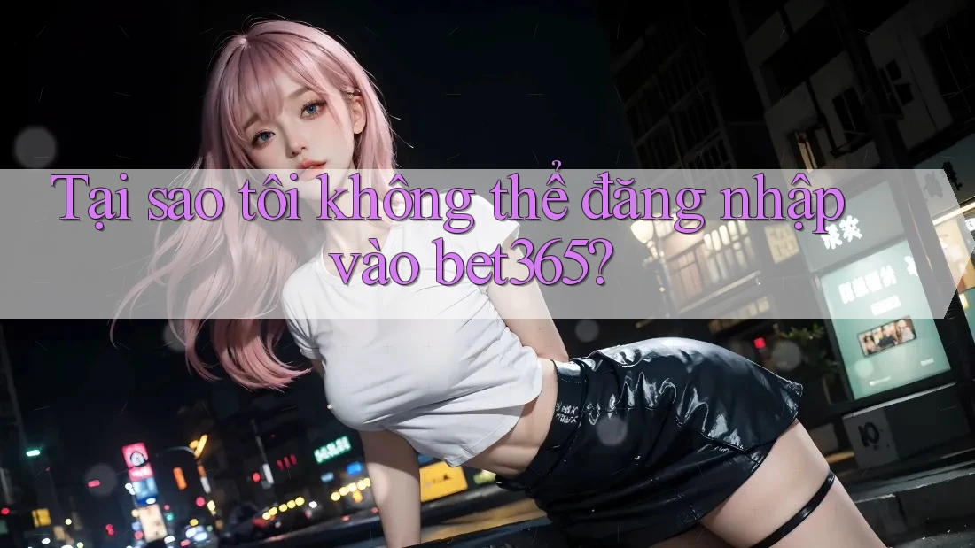 Tại sao tôi không thể đăng nhập vào bet365?