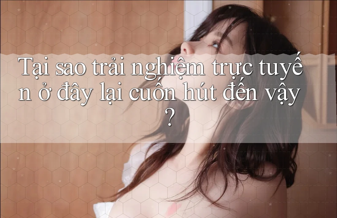 Tại sao trải nghiệm trực tuyến ở đây lại cuốn hút đến vậy?