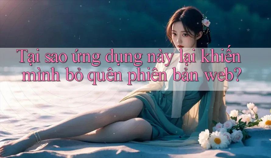 Tại sao ứng dụng này lại khiến mình bỏ quên phiên bản web?