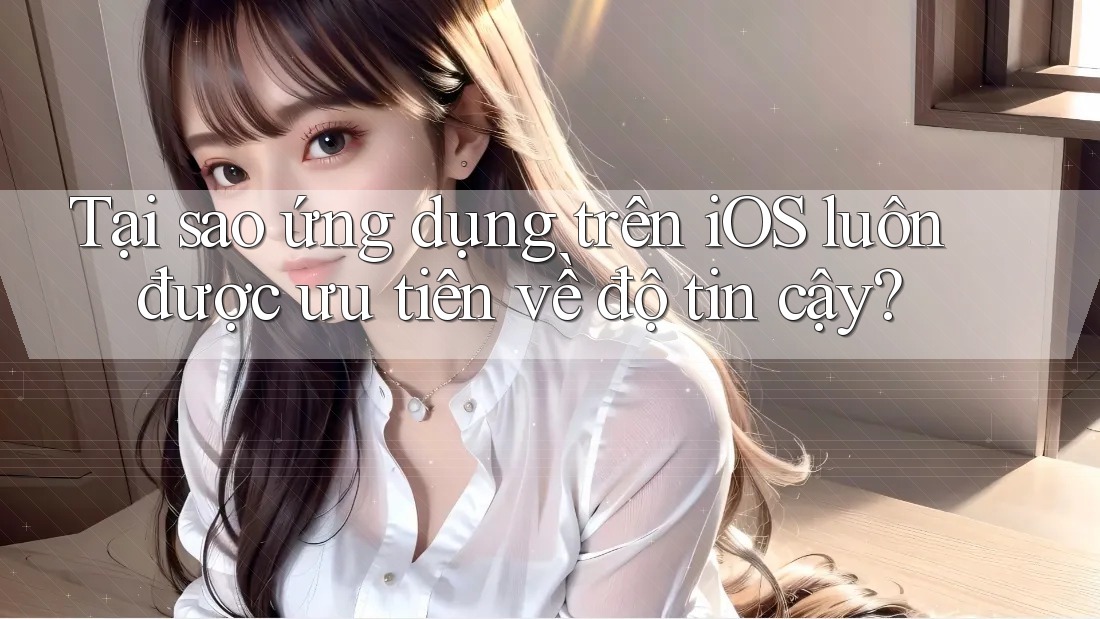 Tại sao ứng dụng trên iOS luôn được ưu tiên về độ tin cậy?