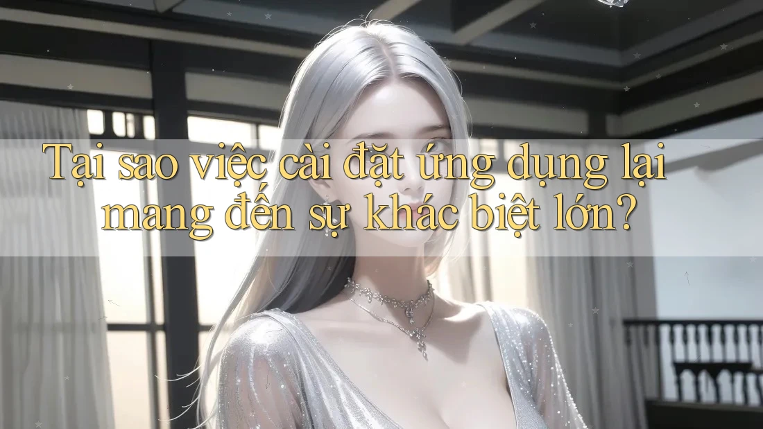 Tại sao việc cài đặt ứng dụng lại mang đến sự khác biệt lớn?