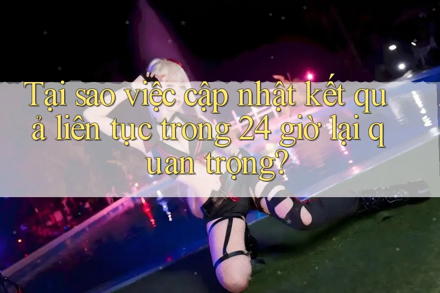 Tại sao việc cập nhật kết quả liên tục trong 24 giờ lại quan trọng?