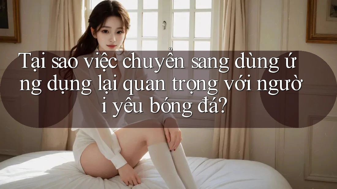 Tại sao việc chuyển sang dùng ứng dụng lại quan trọng với người yêu bóng đá?
