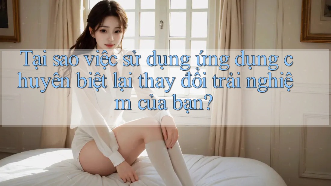 Tại sao việc sử dụng ứng dụng chuyên biệt lại thay đổi trải nghiệm của bạn?