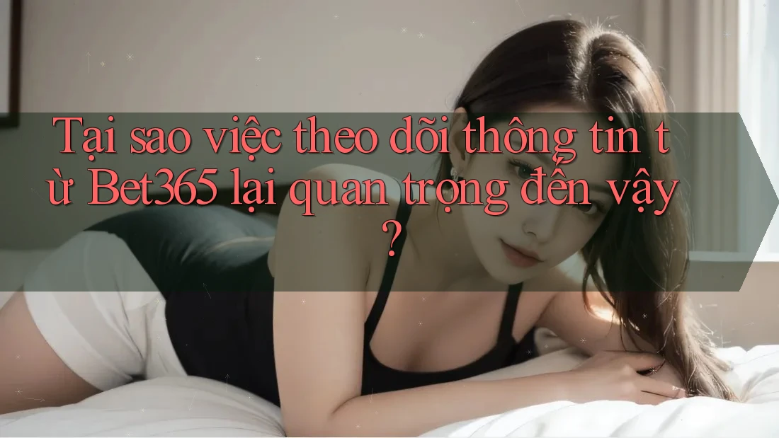 Tại sao việc theo dõi thông tin từ Bet365 lại quan trọng đến vậy?