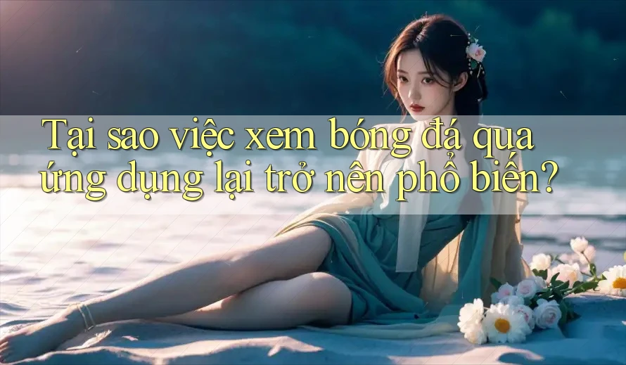 Tại sao việc xem bóng đá qua ứng dụng lại trở nên phổ biến?