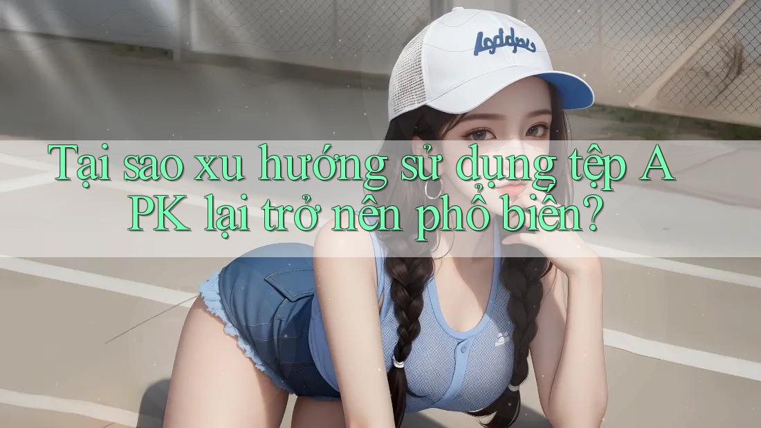 Tại sao xu hướng sử dụng tệp APK lại trở nên phổ biến?