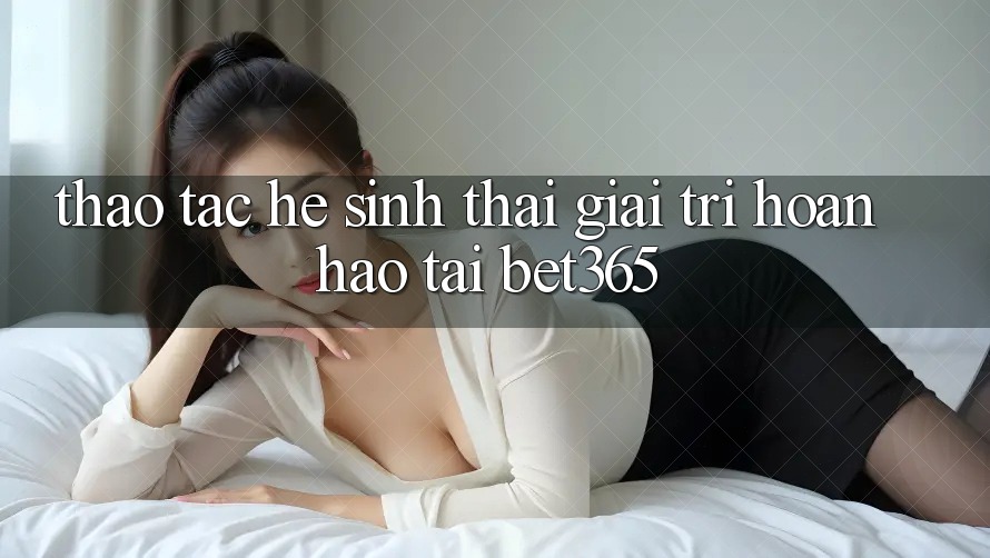 Thao tác hệ sinh thái giải trí hoàn hảo tại bet365
