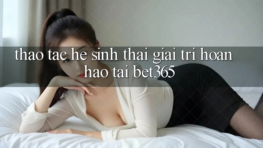 Thao tác hệ sinh thái giải trí hoàn hảo tại bet365