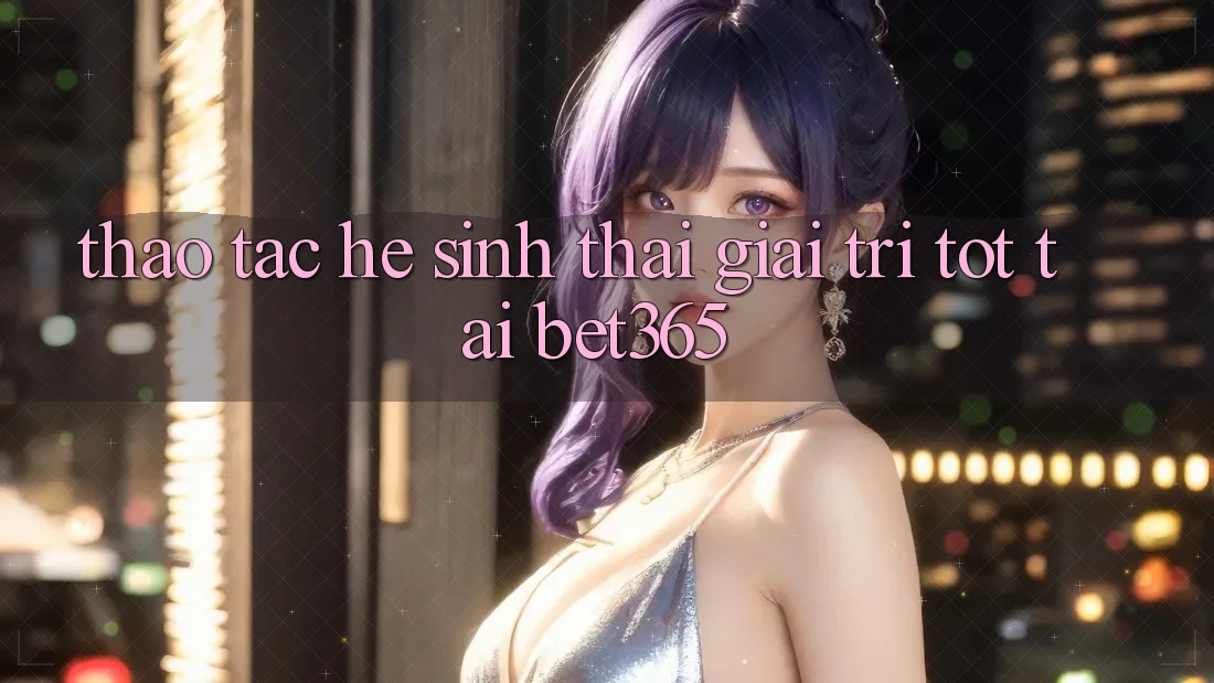 Thao tác hệ sinh thái giải trí tốt tại bet365