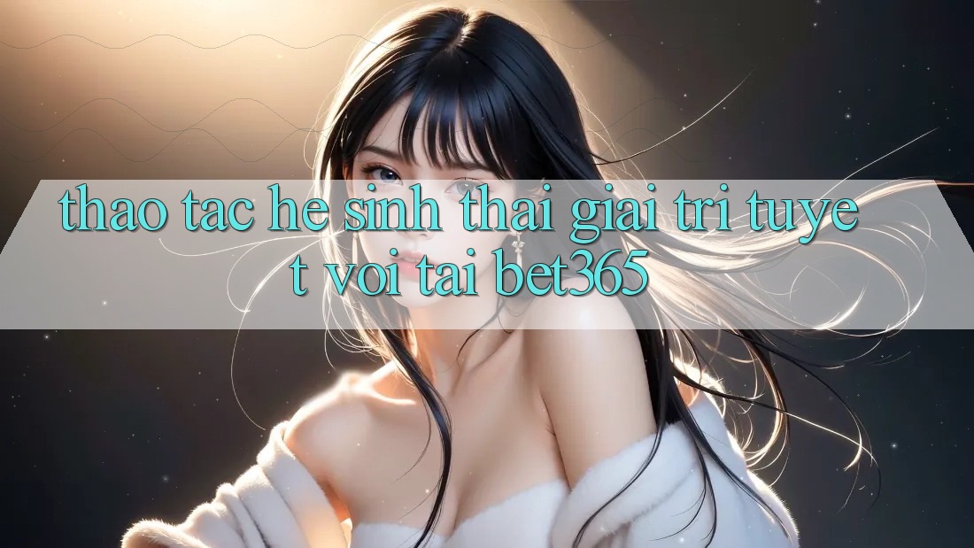 Thao tác hệ sinh thái giải trí tuyệt vời tại bet365
