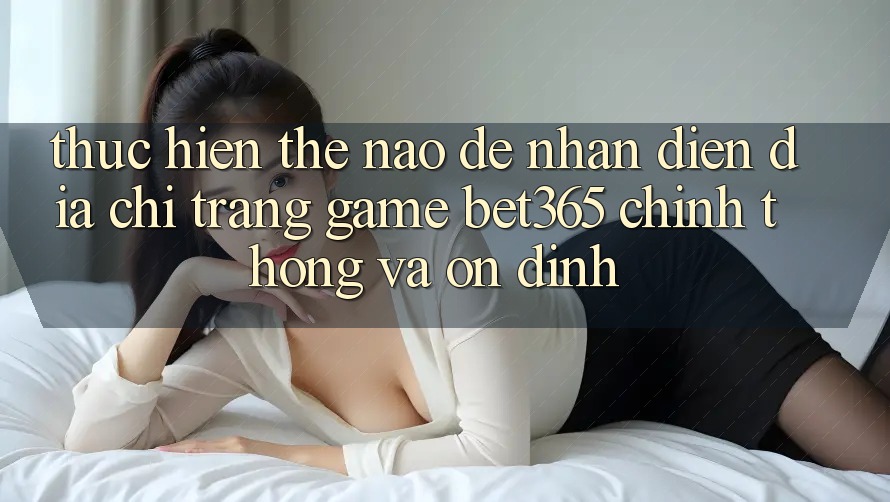 Thực hiện thế nào để nhận diện Địa chỉ trang Game bet365 chính thống và ổn định?