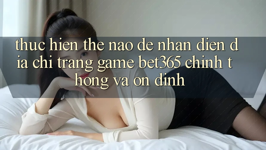 Thực hiện thế nào để nhận diện Địa chỉ trang Game bet365 chính thống và ổn định?