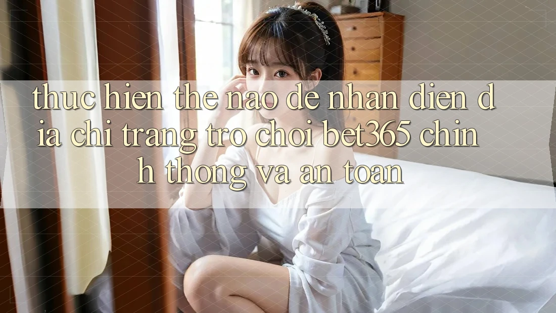 Thực hiện thế nào để nhận diện Địa chỉ trang Trò chơi bet365 chính thống và an toàn?