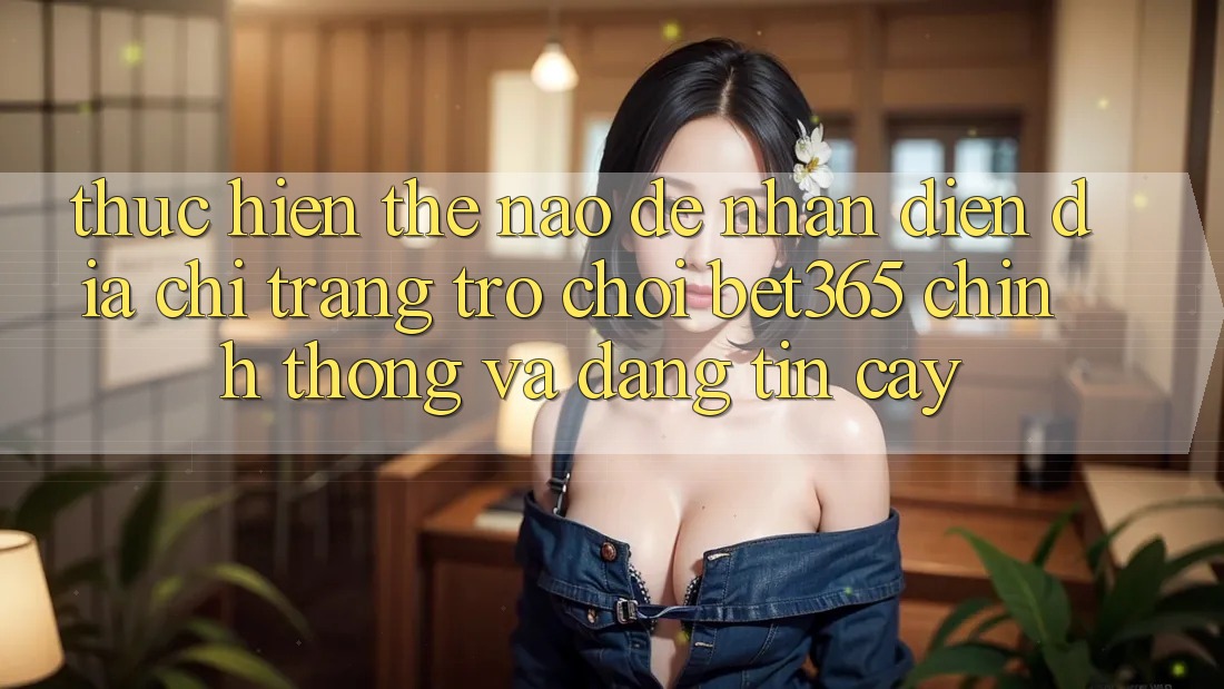 Thực hiện thế nào để nhận diện Địa chỉ trang Trò chơi bet365 chính thống và đáng tin cậy?