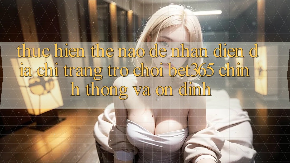 Thực hiện thế nào để nhận diện Địa chỉ trang Trò chơi bet365 chính thống và ổn định?