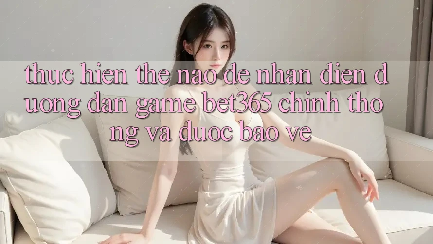 Thực hiện thế nào để nhận diện Đường dẫn Game bet365 chính thống và được bảo vệ?