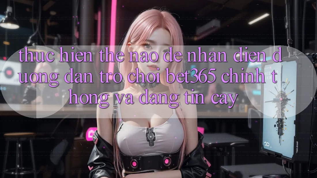 Thực hiện thế nào để nhận diện Đường dẫn Trò chơi bet365 chính thống và đáng tin cậy?