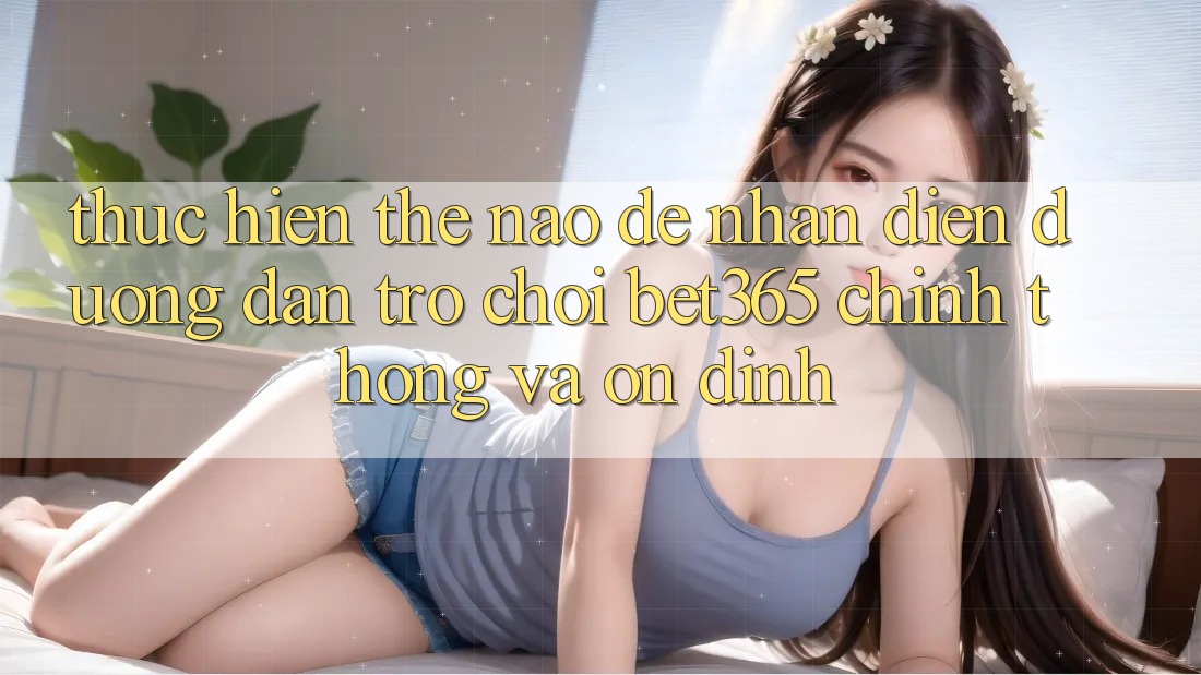 Thực hiện thế nào để nhận diện Đường dẫn Trò chơi bet365 chính thống và ổn định?