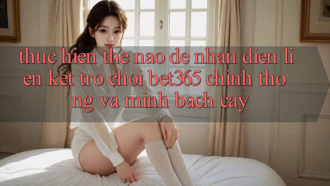 Thực hiện thế nào để nhận diện Liên kết Trò chơi bet365 chính thống và minh bạch cậy?