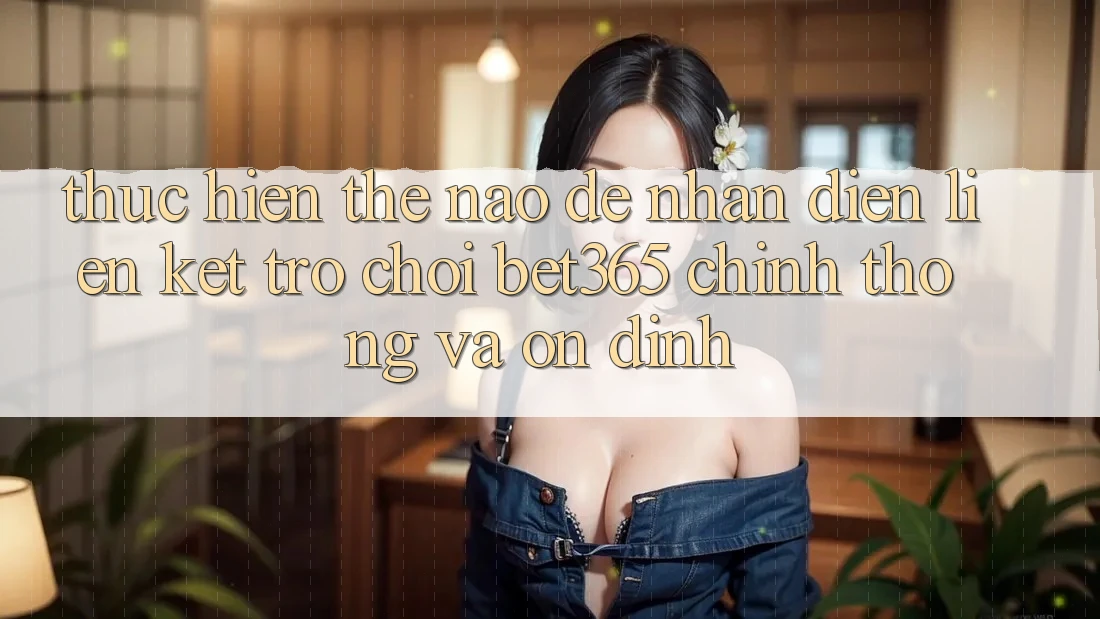 Thực hiện thế nào để nhận diện Liên kết Trò chơi bet365 chính thống và ổn định?