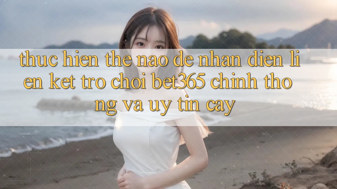Thực hiện thế nào để nhận diện Liên kết Trò chơi bet365 chính thống và uy tín cậy?