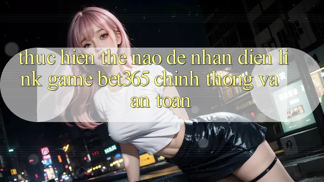Thực hiện thế nào để nhận diện Link Game bet365 chính thống và an toàn?