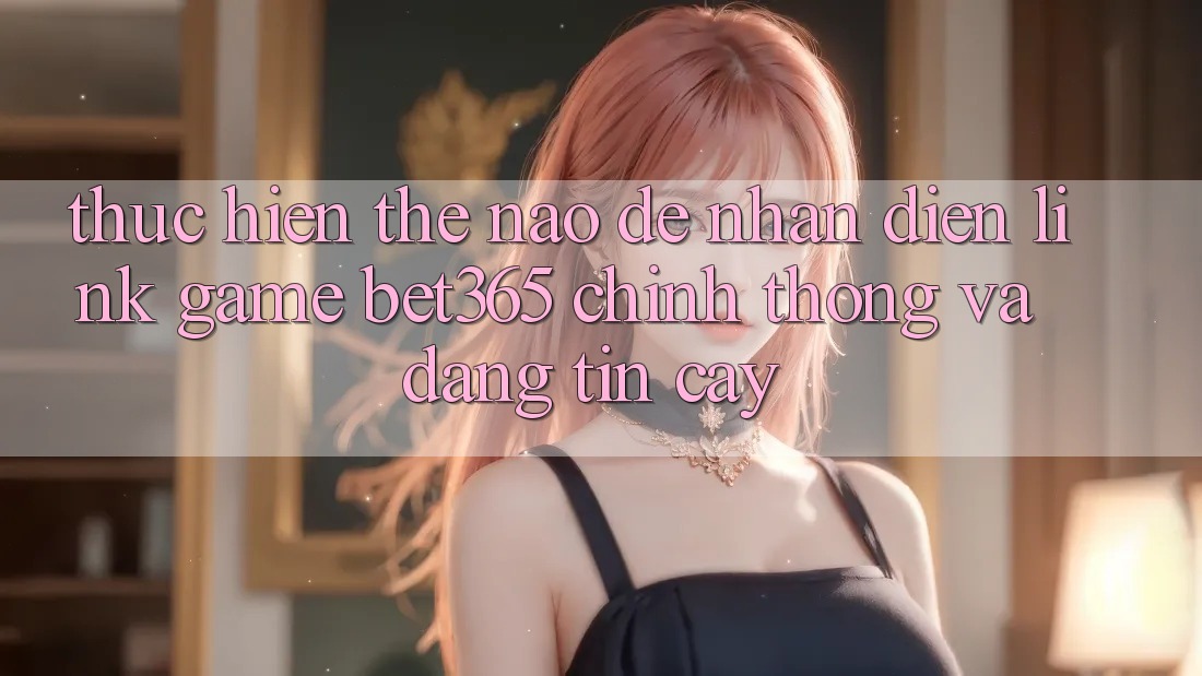 Thực hiện thế nào để nhận diện Link Game bet365 chính thống và đáng tin cậy?