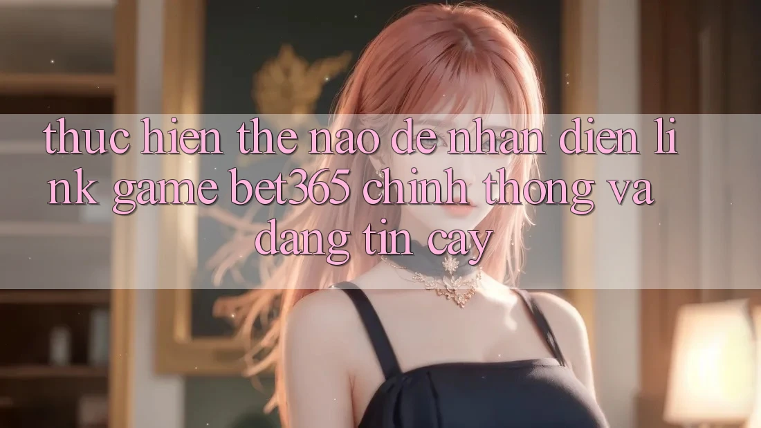 Thực hiện thế nào để nhận diện Link Game bet365 chính thống và đáng tin cậy?