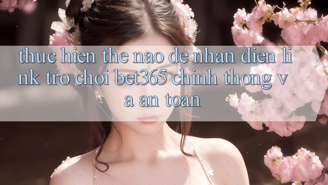 Thực hiện thế nào để nhận diện Link Trò chơi bet365 chính thống và an toàn?