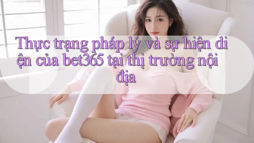 Thực trạng pháp lý và sự hiện diện của bet365 tại thị trường nội địa