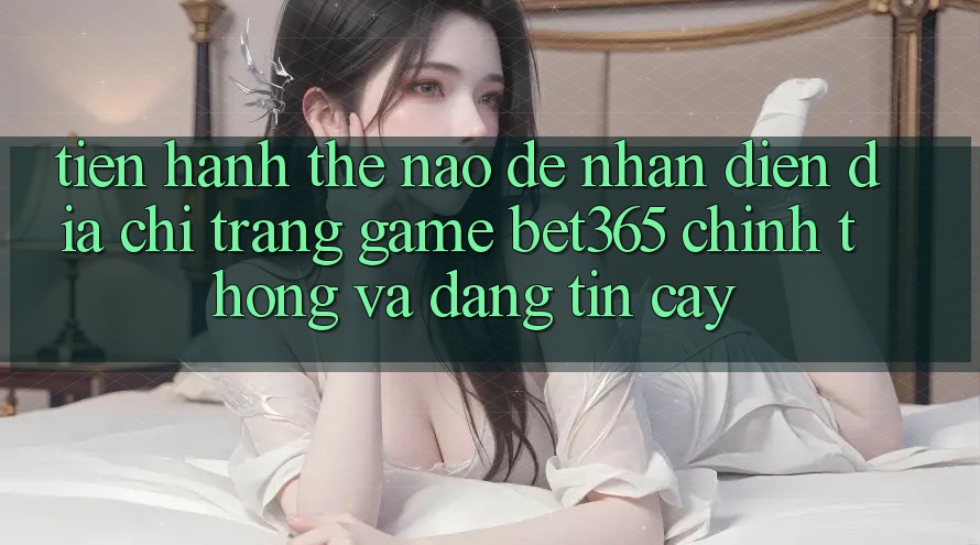 Tiến hành thế nào để nhận diện Địa chỉ trang Game bet365 chính thống và đáng tin cậy?