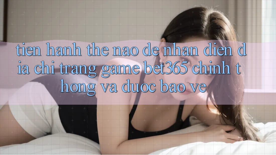 Tiến hành thế nào để nhận diện Địa chỉ trang Game bet365 chính thống và được bảo vệ?