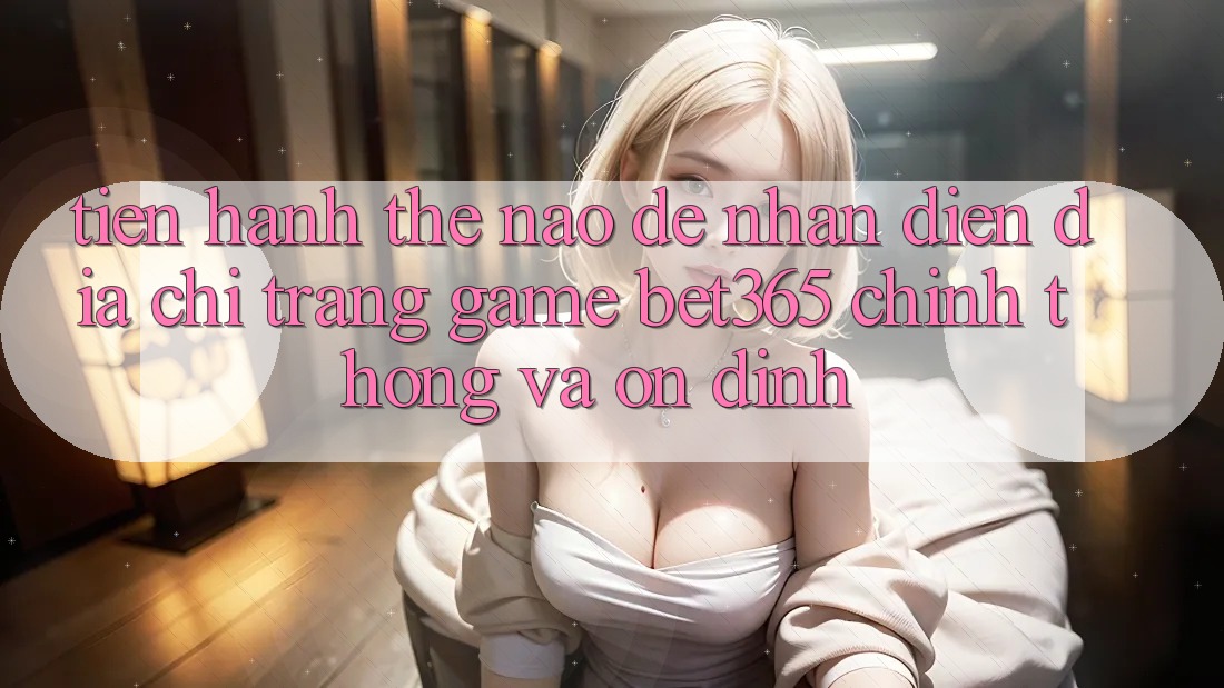Tiến hành thế nào để nhận diện Địa chỉ trang Game bet365 chính thống và ổn định?