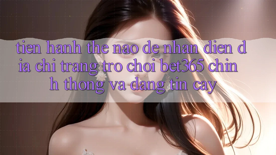 Tiến hành thế nào để nhận diện Địa chỉ trang Trò chơi bet365 chính thống và đáng tin cậy?