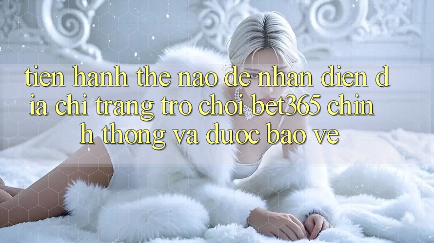 Tiến hành thế nào để nhận diện Địa chỉ trang Trò chơi bet365 chính thống và được bảo vệ?