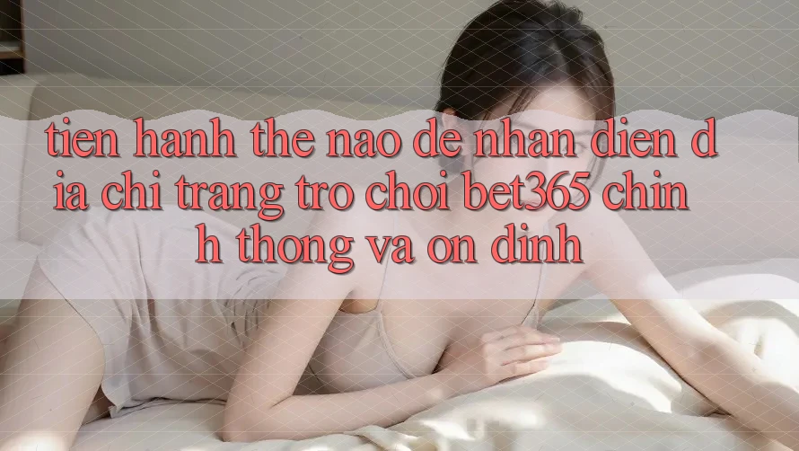 Tiến hành thế nào để nhận diện Địa chỉ trang Trò chơi bet365 chính thống và ổn định?