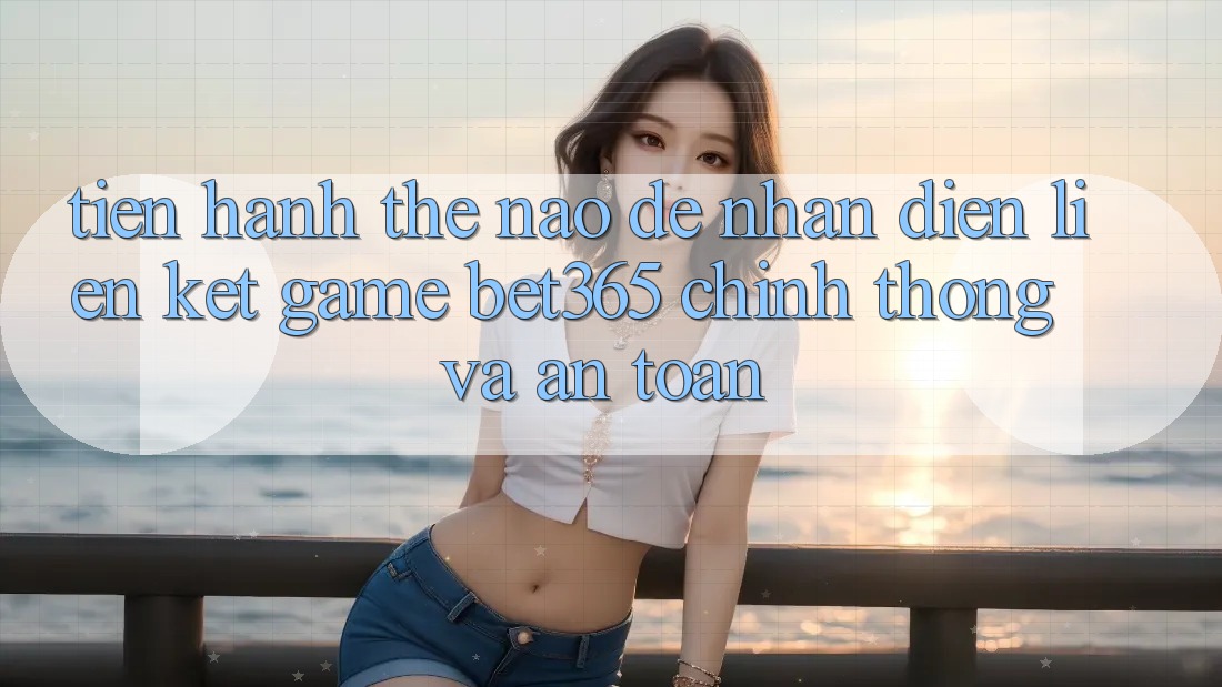 Tiến hành thế nào để nhận diện Liên kết Game bet365 chính thống và an toàn?