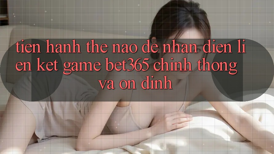 Tiến hành thế nào để nhận diện Liên kết Game bet365 chính thống và ổn định?