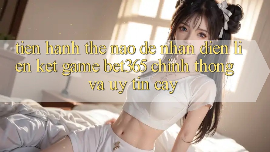 Tiến hành thế nào để nhận diện Liên kết Game bet365 chính thống và uy tín cậy?