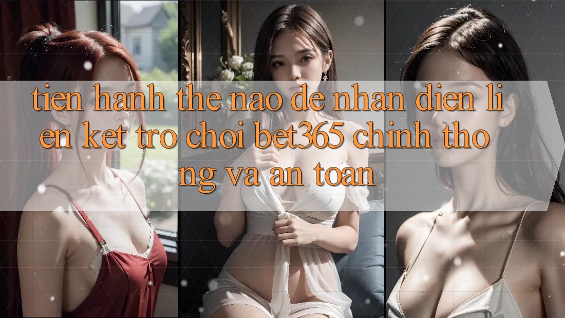 Tiến hành thế nào để nhận diện Liên kết Trò chơi bet365 chính thống và an toàn?