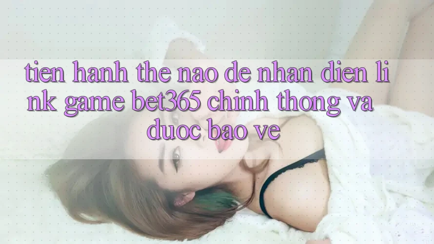Tiến hành thế nào để nhận diện Link Game bet365 chính thống và được bảo vệ?