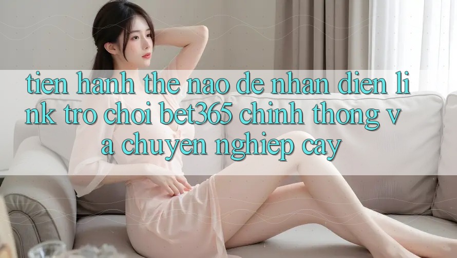 Tiến hành thế nào để nhận diện Link Trò chơi bet365 chính thống và chuyên nghiệp cậy?
