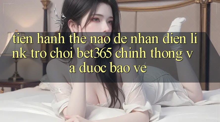 Tiến hành thế nào để nhận diện Link Trò chơi bet365 chính thống và được bảo vệ?